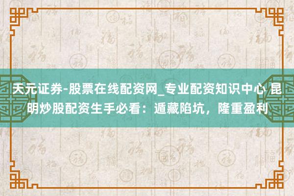 天元证券-股票在线配资网_专业配资知识中心 昆明炒股配资生手必看：遁藏陷坑，隆重盈利