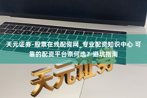 天元证券-股票在线配资网_专业配资知识中心 可靠的配资平台奈何选？避坑指南