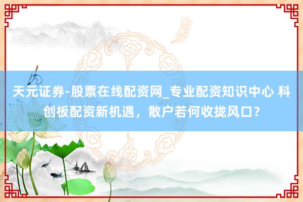 天元证券-股票在线配资网_专业配资知识中心 科创板配资新机遇，散户若何收拢风口？