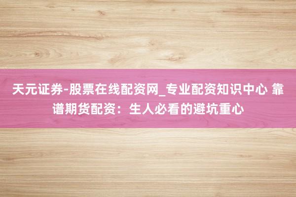 天元证券-股票在线配资网_专业配资知识中心 靠谱期货配资：生人必看的避坑重心