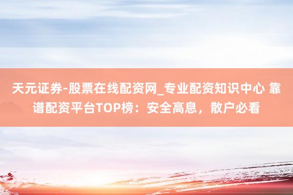 天元证券-股票在线配资网_专业配资知识中心 靠谱配资平台TOP榜：安全高息，散户必看