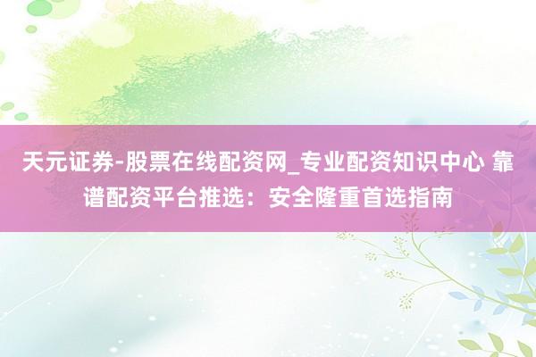 天元证券-股票在线配资网_专业配资知识中心 靠谱配资平台推选：安全隆重首选指南