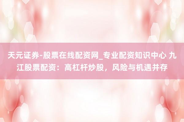 天元证券-股票在线配资网_专业配资知识中心 九江股票配资：高杠杆炒股，风险与机遇并存