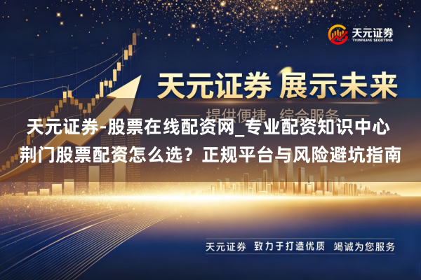 天元证券-股票在线配资网_专业配资知识中心 荆门股票配资怎么选？正规平台与风险避坑指南