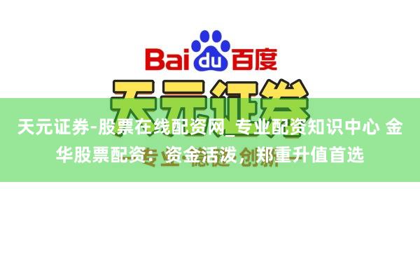 天元证券-股票在线配资网_专业配资知识中心 金华股票配资：资金活泼，郑重升值首选