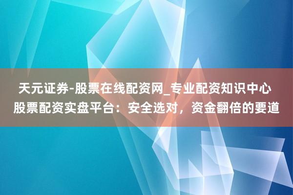 天元证券-股票在线配资网_专业配资知识中心 股票配资实盘平台：安全选对，资金翻倍的要道