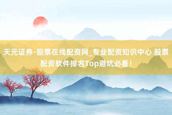 天元证券-股票在线配资网_专业配资知识中心 股票配资软件排名Top避坑必看！