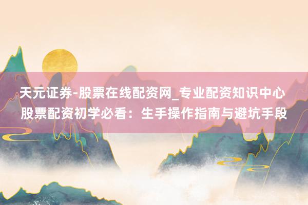 天元证券-股票在线配资网_专业配资知识中心 股票配资初学必看：生手操作指南与避坑手段