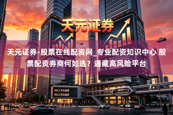 天元证券-股票在线配资网_专业配资知识中心 股票配资券商何如选？遁藏高风险平台