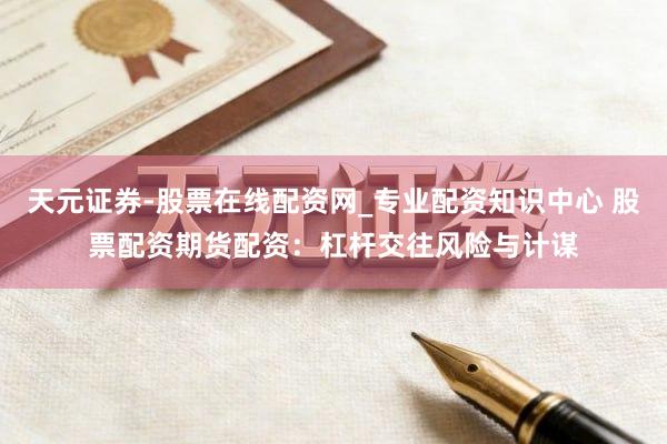 天元证券-股票在线配资网_专业配资知识中心 股票配资期货配资：杠杆交往风险与计谋