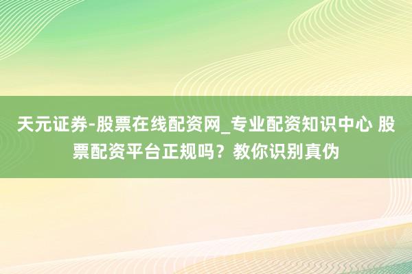 天元证券-股票在线配资网_专业配资知识中心 股票配资平台正规吗？教你识别真伪