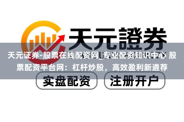 天元证券-股票在线配资网_专业配资知识中心 股票配资平台网：杠杆炒股，高效盈利新遴荐