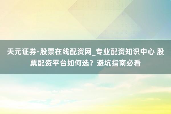 天元证券-股票在线配资网_专业配资知识中心 股票配资平台如何选?避坑指南必看