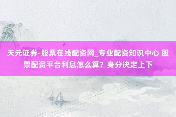 天元证券-股票在线配资网_专业配资知识中心 股票配资平台利息怎么算？身分决定上下