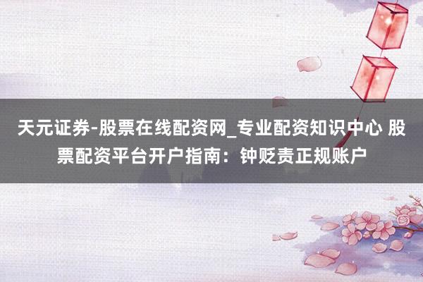 天元证券-股票在线配资网_专业配资知识中心 股票配资平台开户指南：钟贬责正规账户
