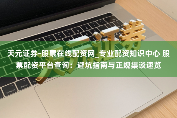 天元证券-股票在线配资网_专业配资知识中心 股票配资平台查询:避坑指南与正规渠谈速览