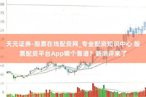 天元证券-股票在线配资网_专业配资知识中心 股票配资平台App哪个靠谱？新测评来了