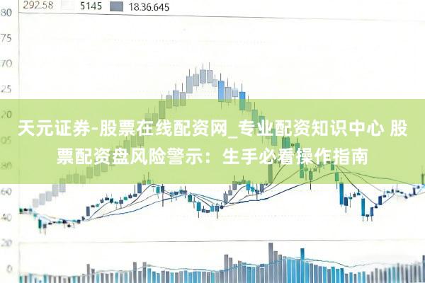 天元证券-股票在线配资网_专业配资知识中心 股票配资盘风险警示：生手必看操作指南