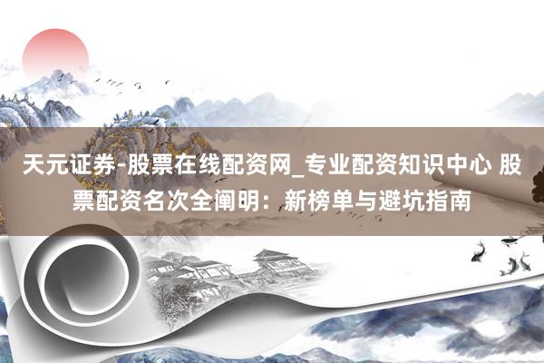 天元证券-股票在线配资网_专业配资知识中心 股票配资名次全阐明：新榜单与避坑指南