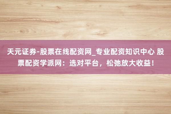 天元证券-股票在线配资网_专业配资知识中心 股票配资学派网：选对平台，松弛放大收益！
