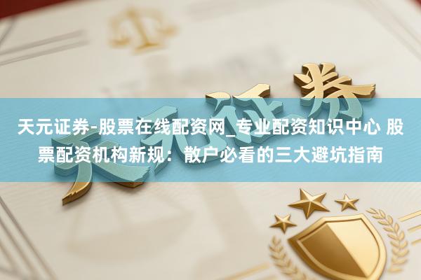 天元证券-股票在线配资网_专业配资知识中心 股票配资机构新规：散户必看的三大避坑指南