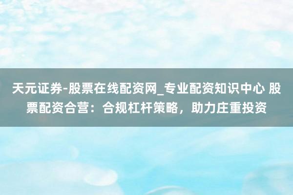 天元证券-股票在线配资网_专业配资知识中心 股票配资合营：合规杠杆策略，助力庄重投资