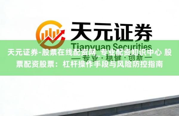 天元证券-股票在线配资网_专业配资知识中心 股票配资股票：杠杆操作手段与风险防控指南