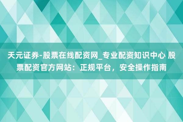天元证券-股票在线配资网_专业配资知识中心 股票配资官方网站：正规平台，安全操作指南