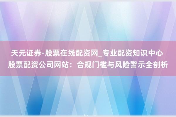 天元证券-股票在线配资网_专业配资知识中心 股票配资公司网站：合规门槛与风险警示全剖析