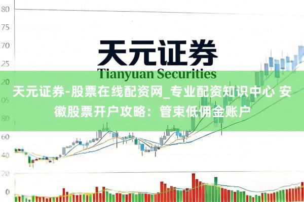 天元证券-股票在线配资网_专业配资知识中心 安徽股票开户攻略：管束低佣金账户