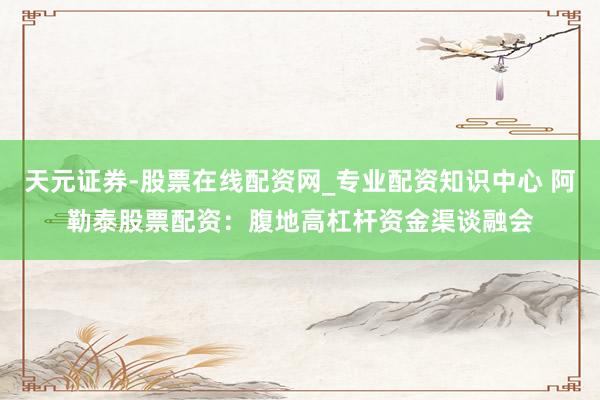 天元证券-股票在线配资网_专业配资知识中心 阿勒泰股票配资：腹地高杠杆资金渠谈融会