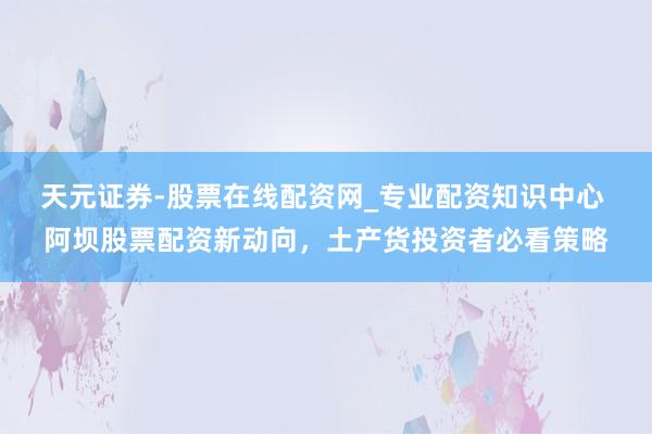 天元证券-股票在线配资网_专业配资知识中心 阿坝股票配资新动向，土产货投资者必看策略