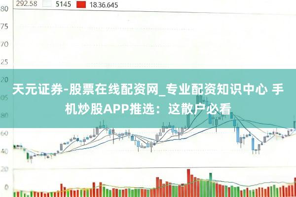 天元证券-股票在线配资网_专业配资知识中心 手机炒股APP推选：这散户必看