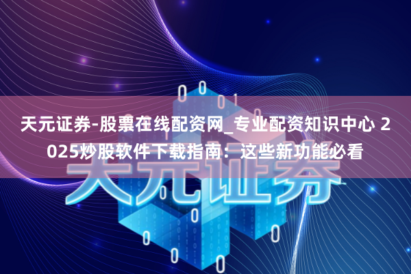 天元证券-股票在线配资网_专业配资知识中心 2025炒股软件下载指南：这些新功能必看