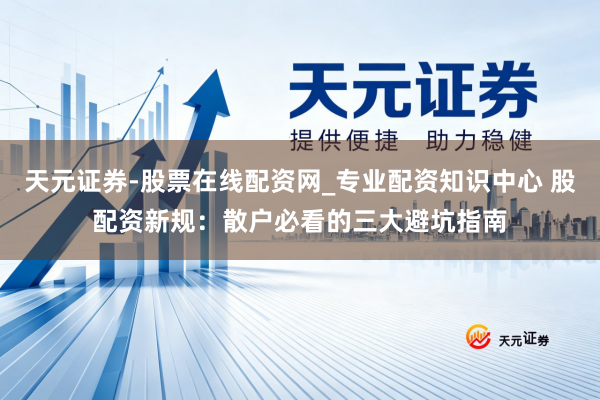 天元证券-股票在线配资网_专业配资知识中心 股配资新规：散户必看的三大避坑指南