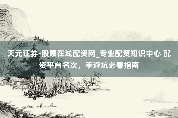 天元证券-股票在线配资网_专业配资知识中心 配资平台名次，手避坑必看指南