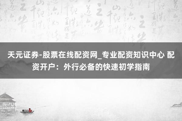 天元证券-股票在线配资网_专业配资知识中心 配资开户：外行必备的快速初学指南