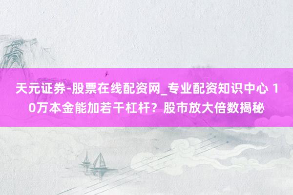 天元证券-股票在线配资网_专业配资知识中心 10万本金能加若干杠杆？股市放大倍数揭秘