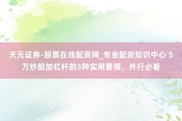 天元证券-股票在线配资网_专业配资知识中心 5万炒股加杠杆的3种实用要领，外行必看