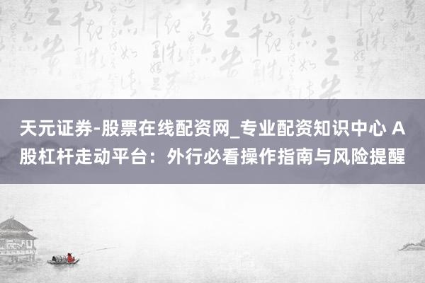 天元证券-股票在线配资网_专业配资知识中心 A股杠杆走动平台：外行必看操作指南与风险提醒