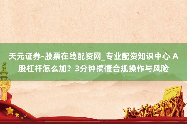 天元证券-股票在线配资网_专业配资知识中心 A股杠杆怎么加？3分钟搞懂合规操作与风险