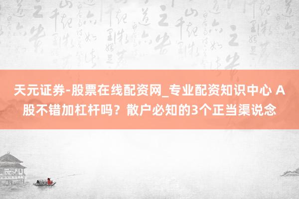 天元证券-股票在线配资网_专业配资知识中心 A股不错加杠杆吗？散户必知的3个正当渠说念