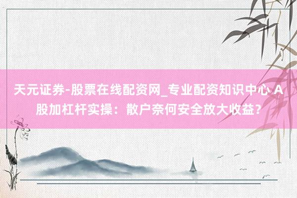 天元证券-股票在线配资网_专业配资知识中心 A股加杠杆实操：散户奈何安全放大收益？