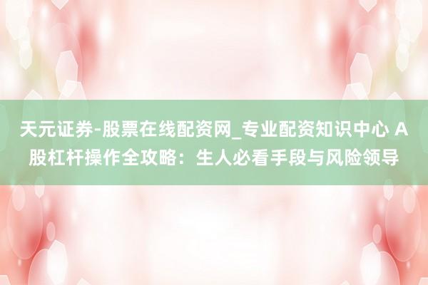 天元证券-股票在线配资网_专业配资知识中心 A股杠杆操作全攻略：生人必看手段与风险领导