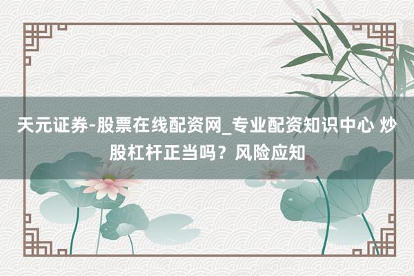 天元证券-股票在线配资网_专业配资知识中心 炒股杠杆正当吗？风险应知