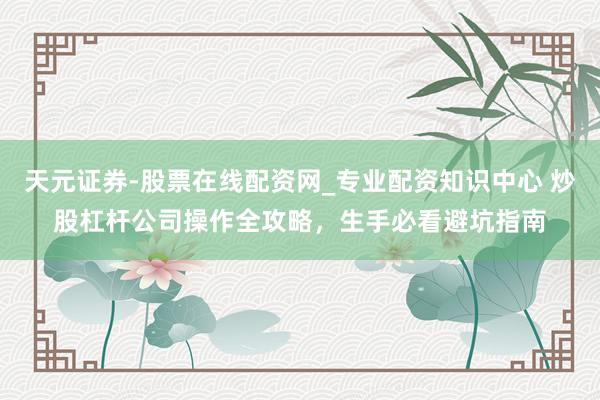 天元证券-股票在线配资网_专业配资知识中心 炒股杠杆公司操作全攻略，生手必看避坑指南