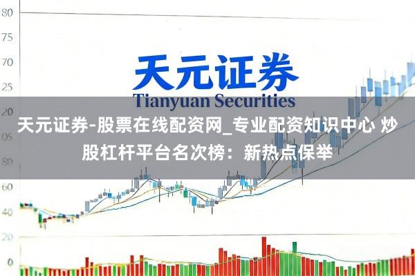 天元证券-股票在线配资网_专业配资知识中心 炒股杠杆平台名次榜：新热点保举