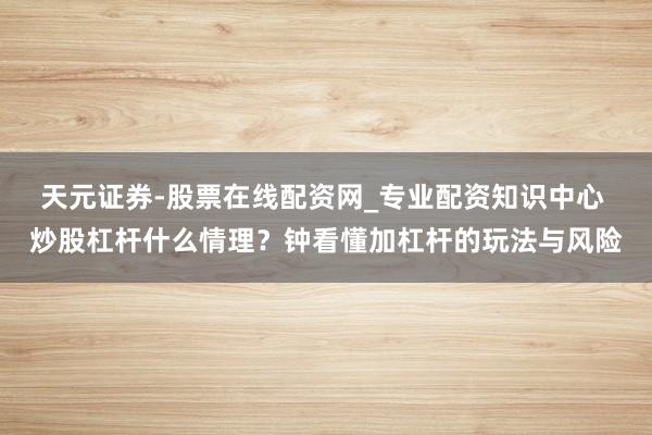 天元证券-股票在线配资网_专业配资知识中心 炒股杠杆什么情理？钟看懂加杠杆的玩法与风险