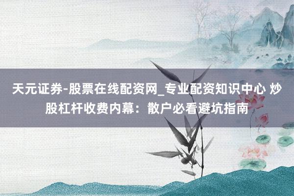 天元证券-股票在线配资网_专业配资知识中心 炒股杠杆收费内幕：散户必看避坑指南