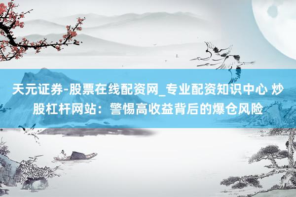 天元证券-股票在线配资网_专业配资知识中心 炒股杠杆网站：警惕高收益背后的爆仓风险
